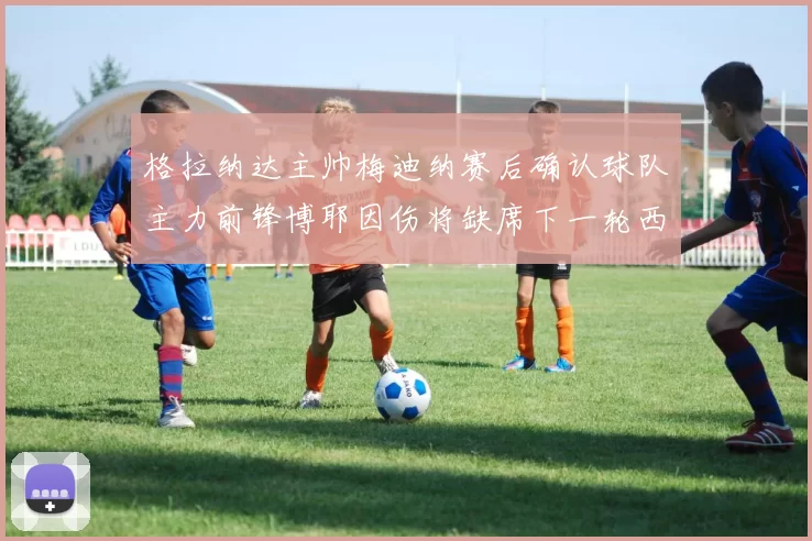 格拉纳达主帅梅迪纳赛后确认球队主力前锋博耶因伤将缺席下一轮西甲联赛