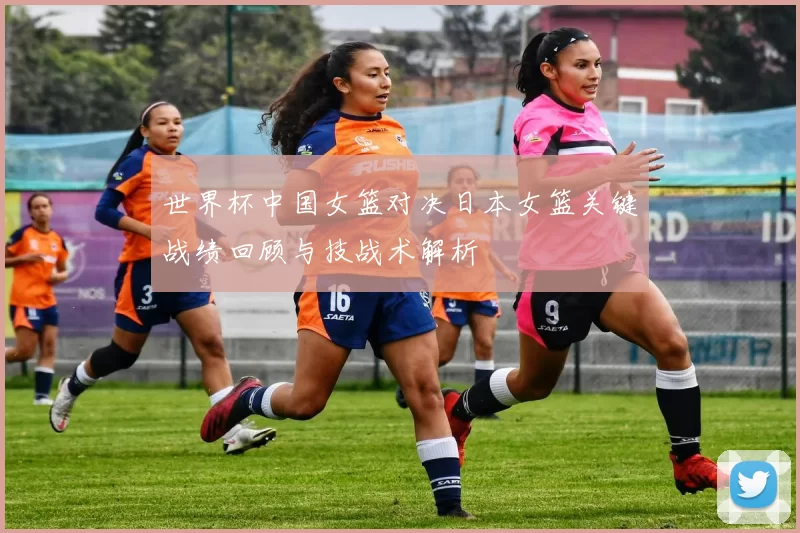 世界杯中国女篮对决日本女篮关键战绩回顾与技战术解析
