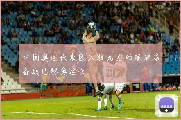 中国奥运代表团入驻九龙珀丽酒店备战巴黎奥运会