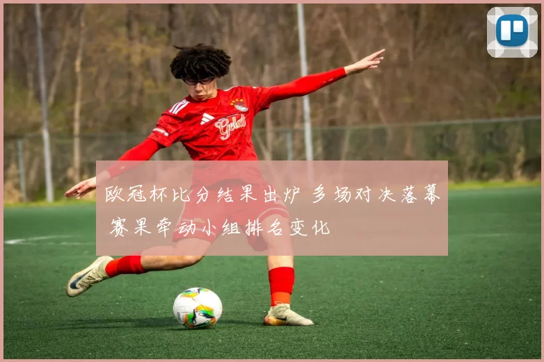 欧冠杯比分结果出炉 多场对决落幕 赛果牵动小组排名变化