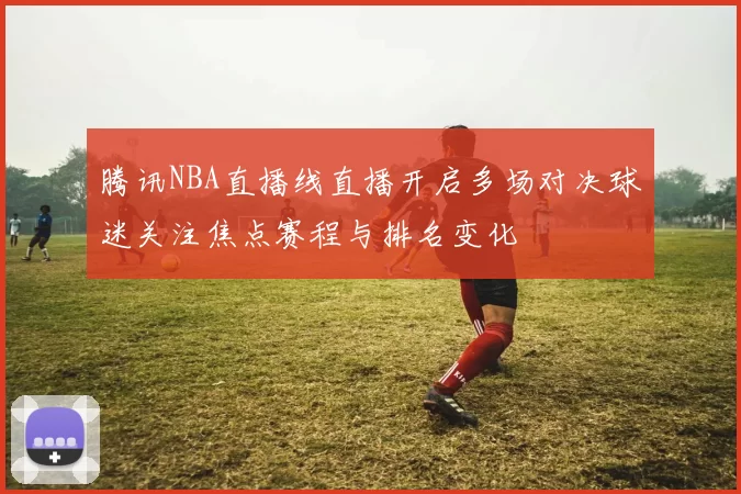 腾讯NBA直播线直播开启多场对决球迷关注焦点赛程与排名变化
