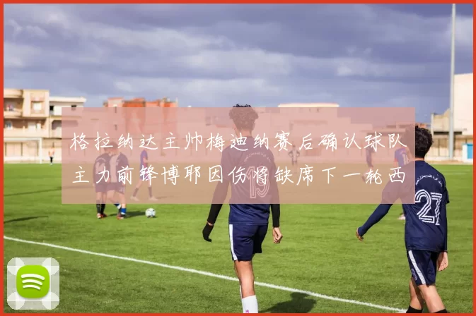 格拉纳达主帅梅迪纳赛后确认球队主力前锋博耶因伤将缺席下一轮西甲联赛