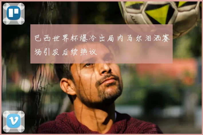巴西世界杯爆冷出局内马尔泪洒赛场引发后续热议