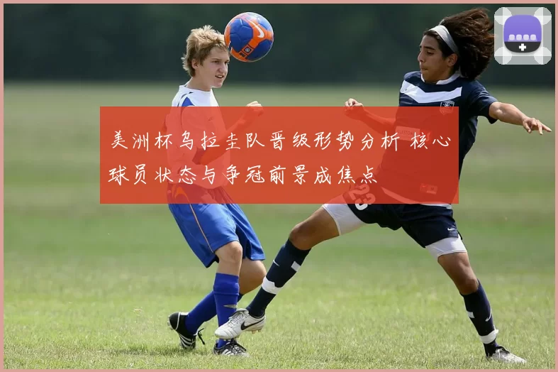 美洲杯乌拉圭队晋级形势分析 核心球员状态与争冠前景成焦点
