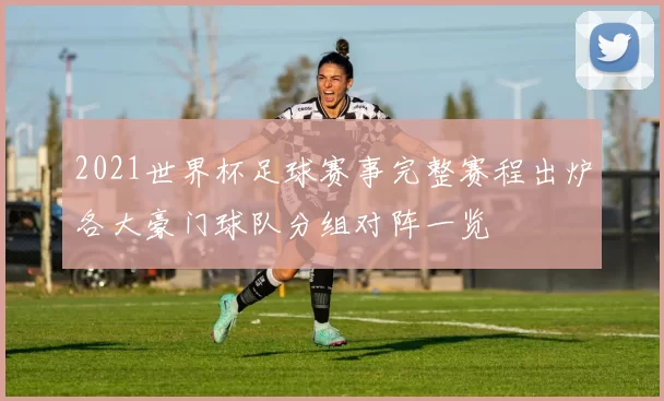 2021世界杯足球赛事完整赛程出炉各大豪门球队分组对阵一览