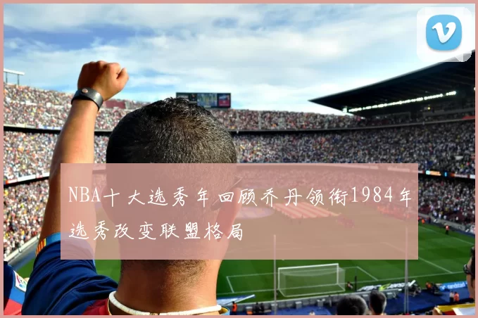 NBA十大选秀年回顾乔丹领衔1984年选秀改变联盟格局