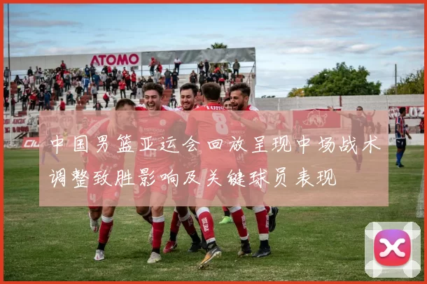 中国男篮亚运会回放呈现中场战术调整致胜影响及关键球员表现