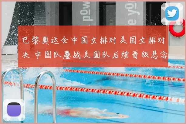 巴黎奥运会中国女排对美国女排对决 中国队鏖战美国队后续晋级悬念待解