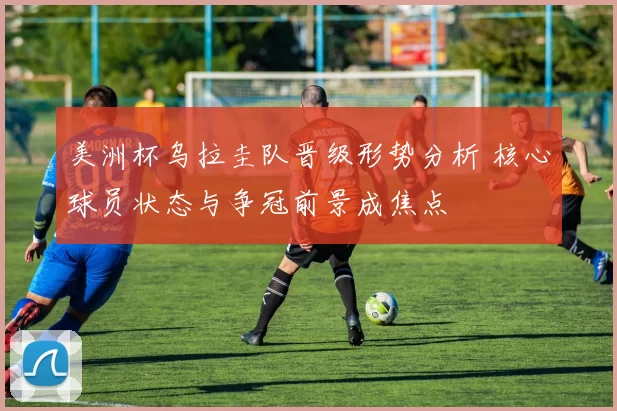 美洲杯乌拉圭队晋级形势分析 核心球员状态与争冠前景成焦点