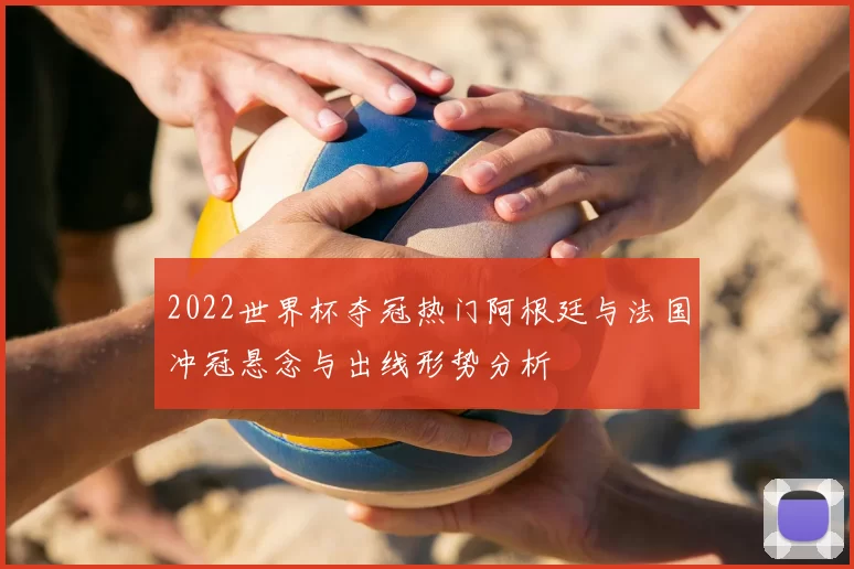 2022世界杯夺冠热门阿根廷与法国冲冠悬念与出线形势分析