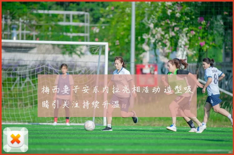 梅西妻子安东内拉亮相活动 造型吸睛引关注持续升温
