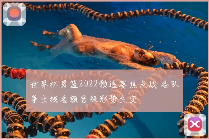 世界杯男篮2022预选赛焦点战 各队争出线名额晋级形势生变