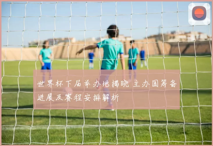 世界杯下届举办地揭晓 主办国筹备进展及赛程安排解析