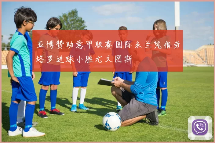 亚博赞助意甲联赛国际米兰凭借劳塔罗进球小胜尤文图斯