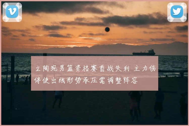 立陶宛男篮资格赛首战失利 主力伤停使出线形势承压需调整阵容