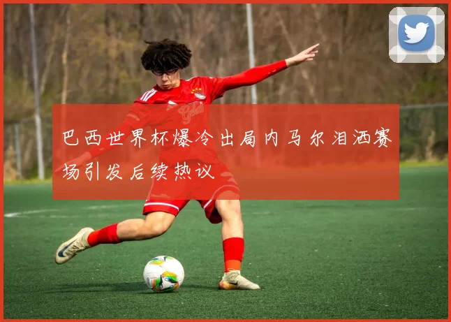 巴西世界杯爆冷出局内马尔泪洒赛场引发后续热议
