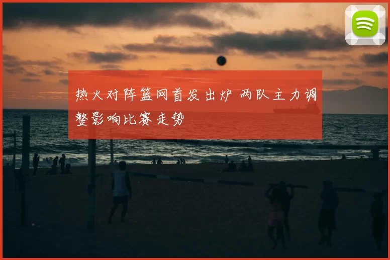 热火对阵篮网首发出炉 两队主力调整影响比赛走势