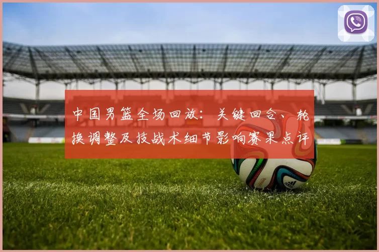 中国男篮全场回放：关键回合、轮换调整及技战术细节影响赛果点评