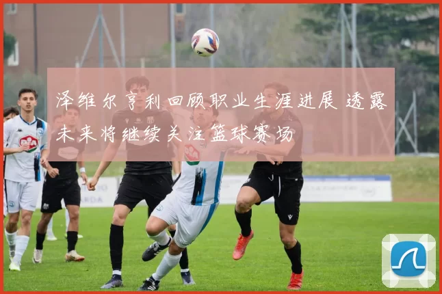 泽维尔亨利回顾职业生涯进展 透露未来将继续关注篮球赛场