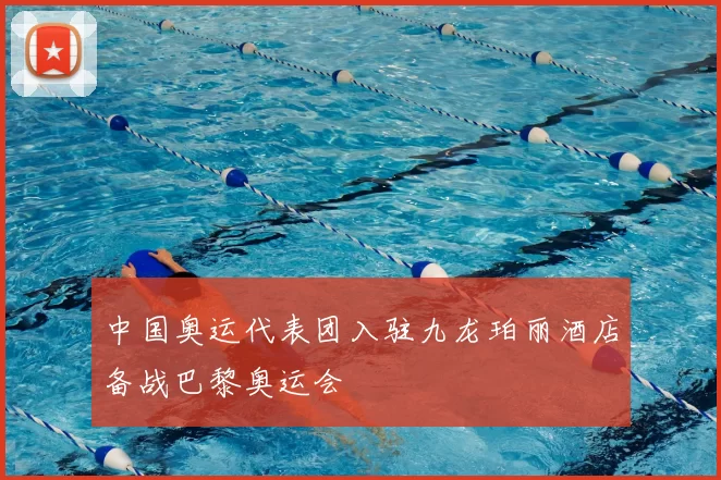 中国奥运代表团入驻九龙珀丽酒店备战巴黎奥运会