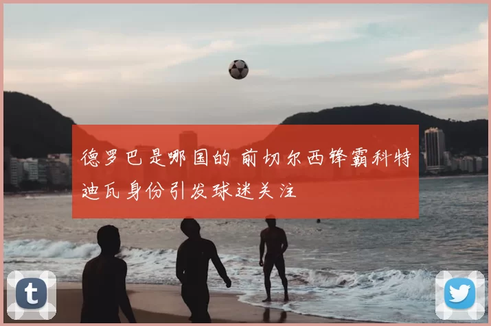 德罗巴是哪国的 前切尔西锋霸科特迪瓦身份引发球迷关注
