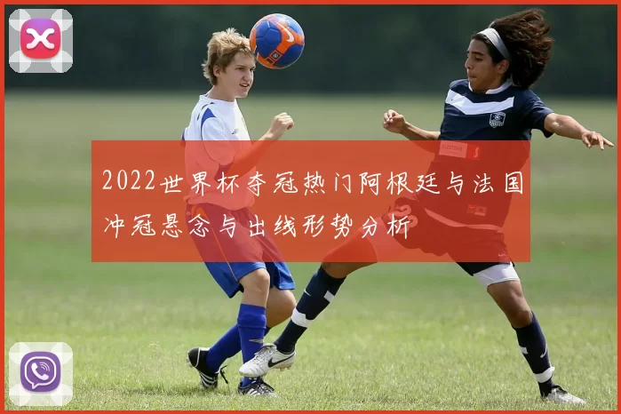 2022世界杯夺冠热门阿根廷与法国冲冠悬念与出线形势分析