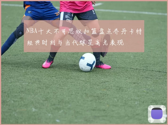 NBA十大不可思议扣篮盘点乔丹卡特经典时刻与当代球星高光表现