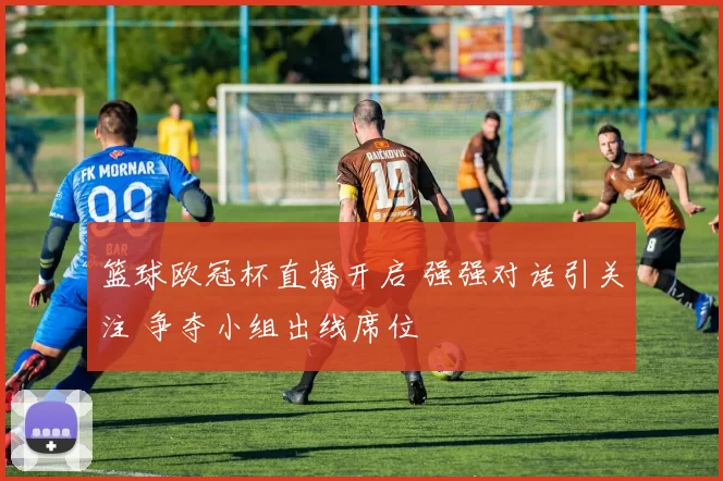 篮球欧冠杯直播开启 强强对话引关注 争夺小组出线席位