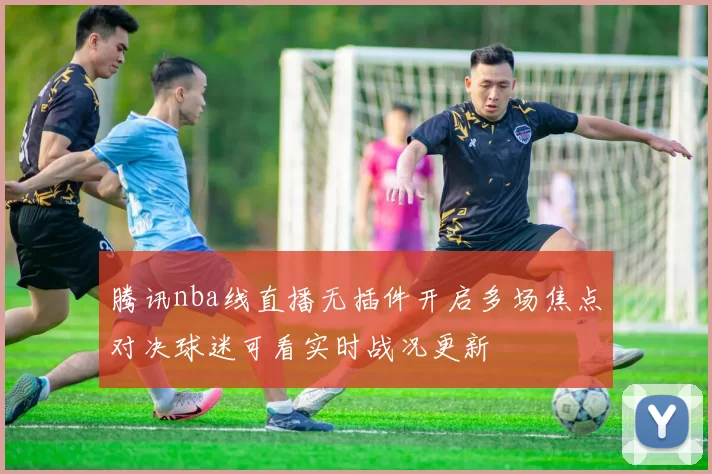 腾讯nba线直播无插件开启多场焦点对决球迷可看实时战况更新