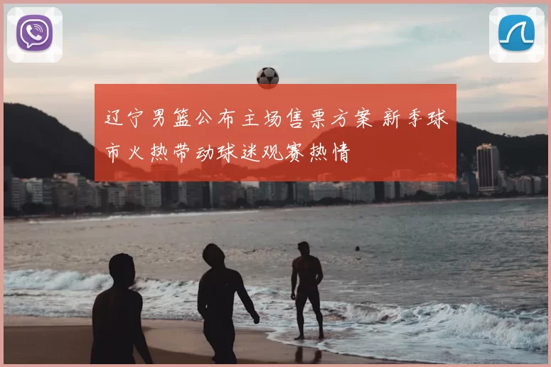 辽宁男篮公布主场售票方案 新季球市火热带动球迷观赛热情