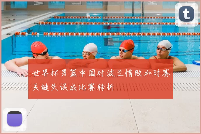 世界杯男篮中国对波兰惜败加时赛关键失误成比赛转折