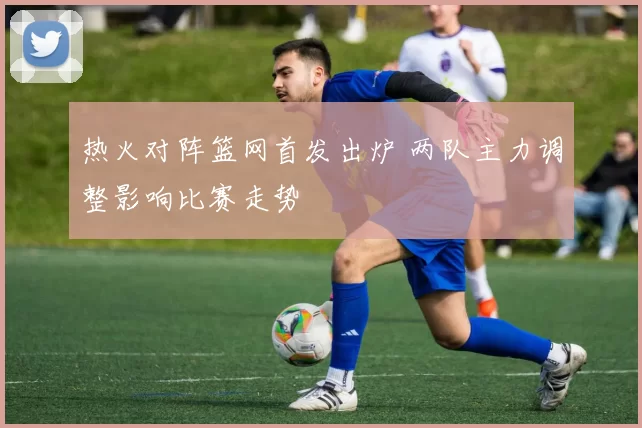 热火对阵篮网首发出炉 两队主力调整影响比赛走势