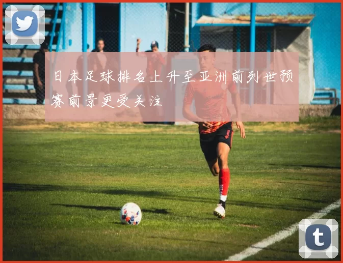 日本足球排名上升至亚洲前列世预赛前景更受关注