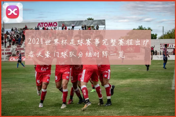 2021世界杯足球赛事完整赛程出炉各大豪门球队分组对阵一览