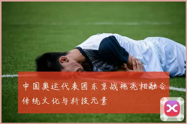 中国奥运代表团东京战袍亮相融合传统文化与科技元素