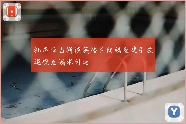 托尼亚当斯谈英格兰防线重建引发退役后战术讨论