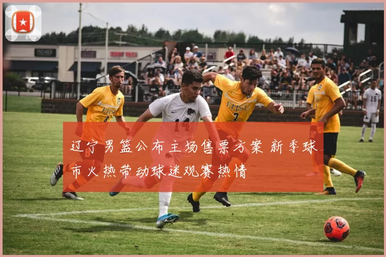 辽宁男篮公布主场售票方案 新季球市火热带动球迷观赛热情