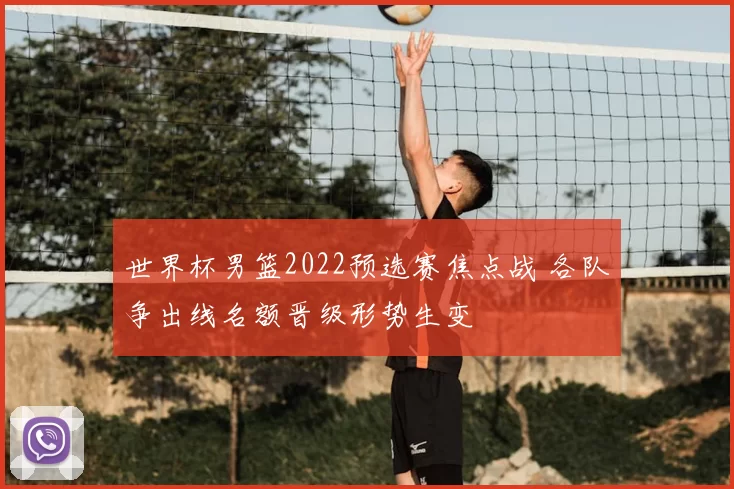 世界杯男篮2022预选赛焦点战 各队争出线名额晋级形势生变