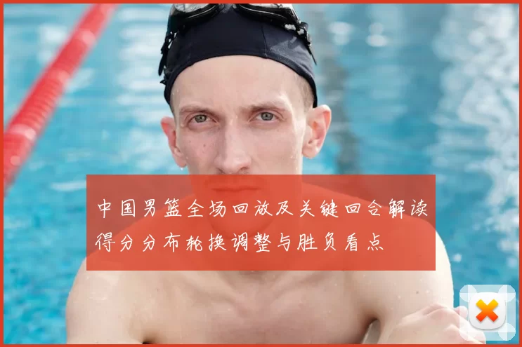 中国男篮全场回放及关键回合解读得分分布轮换调整与胜负看点