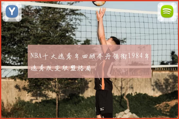 NBA十大选秀年回顾乔丹领衔1984年选秀改变联盟格局