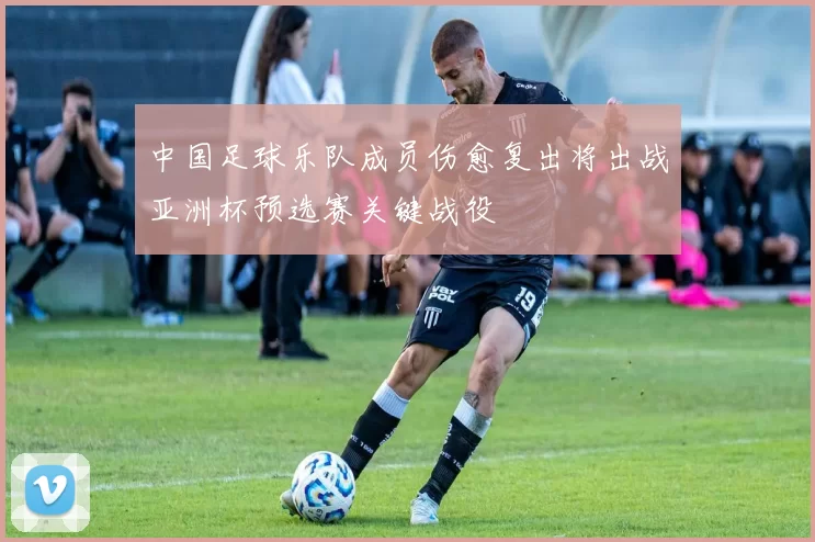 中国足球乐队成员伤愈复出将出战亚洲杯预选赛关键战役
