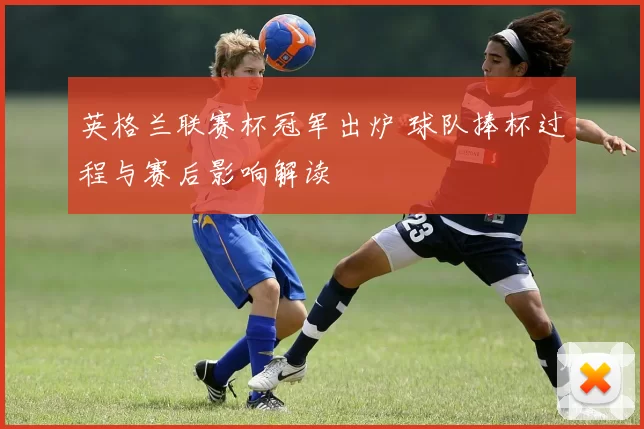 英格兰联赛杯冠军出炉 球队捧杯过程与赛后影响解读