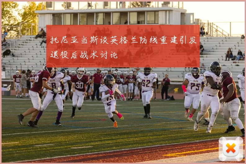 托尼亚当斯谈英格兰防线重建引发退役后战术讨论