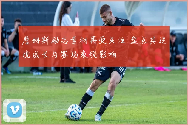 詹姆斯励志素材再受关注 盘点其逆境成长与赛场表现影响