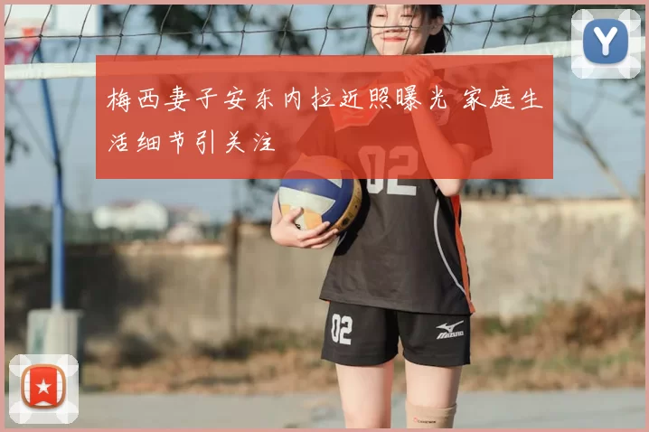 梅西妻子安东内拉近照曝光 家庭生活细节引关注