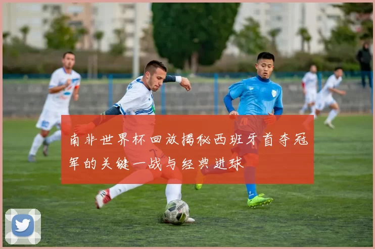 南非世界杯回放揭秘西班牙首夺冠军的关键一战与经典进球