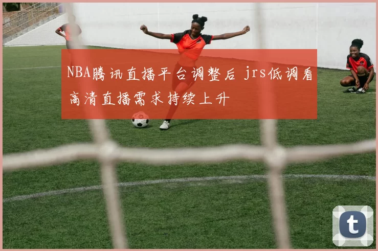 NBA腾讯直播平台调整后 jrs低调看高清直播需求持续上升