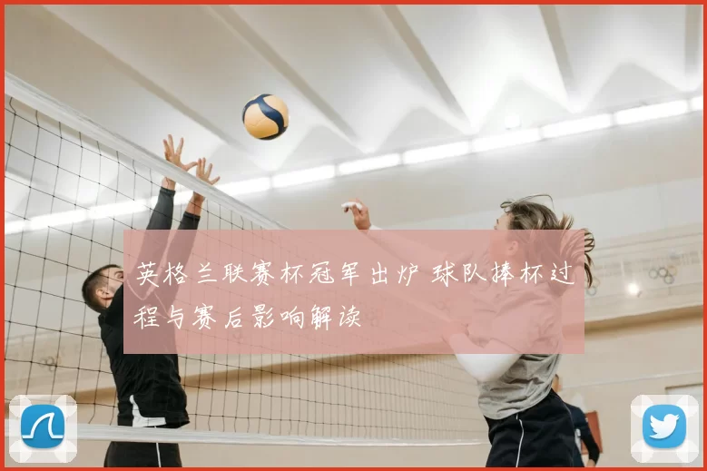 英格兰联赛杯冠军出炉 球队捧杯过程与赛后影响解读
