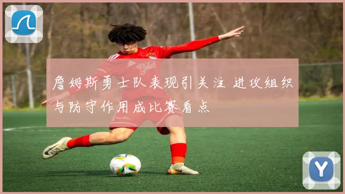 詹姆斯勇士队表现引关注 进攻组织与防守作用成比赛看点