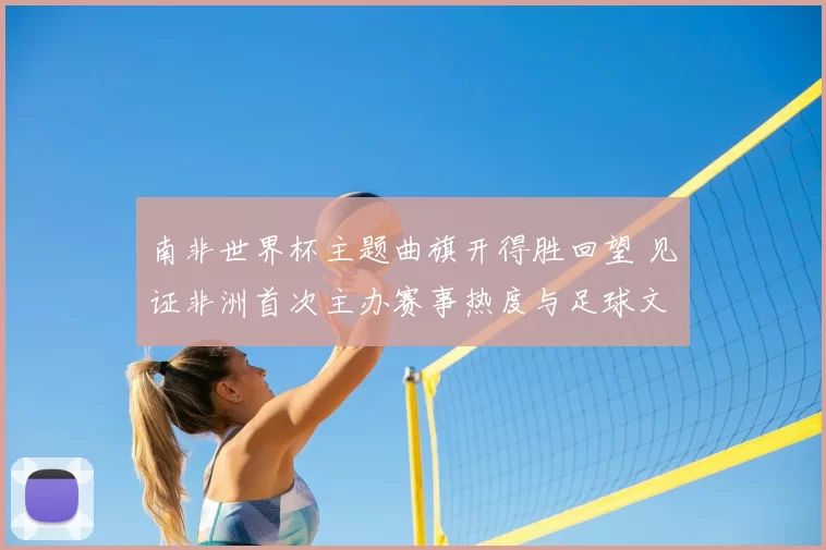 南非世界杯主题曲旗开得胜回望 见证非洲首次主办赛事热度与足球文化传播
